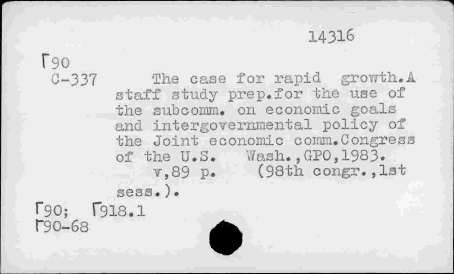 ﻿14316
T90
0-337 The case for rapid growth.A staff study prep.for the use of the subcomm, on economic goals and intergovernmental policy of the Joint economic comm.Congress of the U.S. Wash.,GPO,1983.
v,89 p. (98th congr.,1st sess.).
l”90;	T918.1
r9O-68	A.